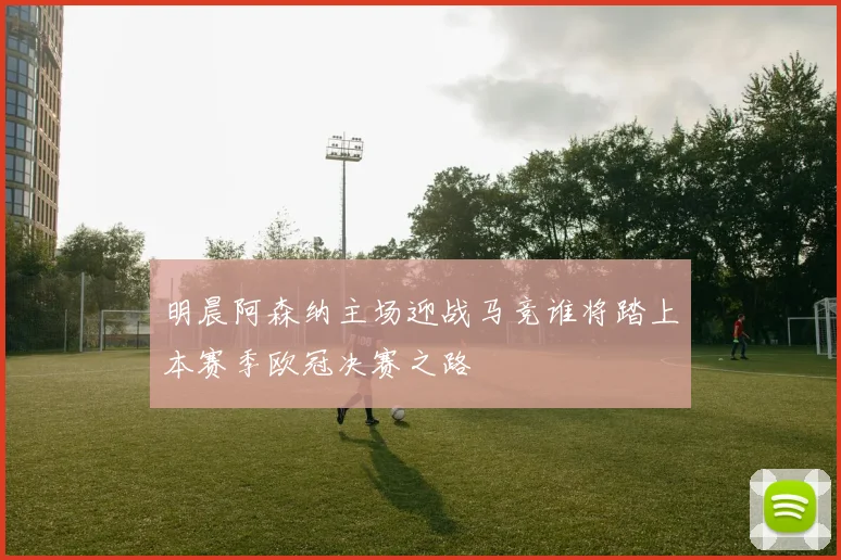 明晨阿森纳主场迎战马竞谁将踏上本赛季欧冠决赛之路