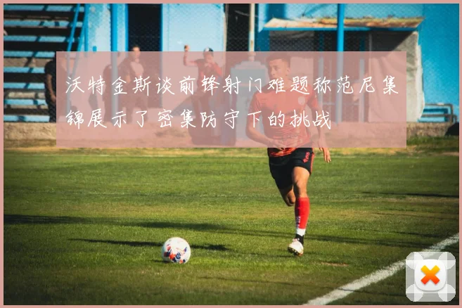 沃特金斯谈前锋射门难题称范尼集锦展示了密集防守下的挑战