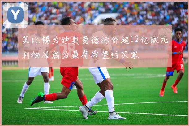 莱比锡为迪奥曼德标价超12亿欧元利物浦成为最有希望的买家