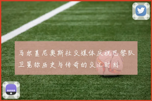 马尔基尼奥斯社交媒体庆祝巴黎队卫冕称历史与传奇的交汇时刻