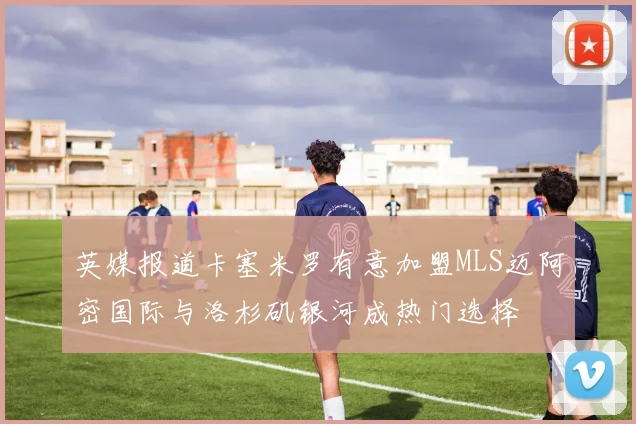 英媒报道卡塞米罗有意加盟MLS迈阿密国际与洛杉矶银河成热门选择