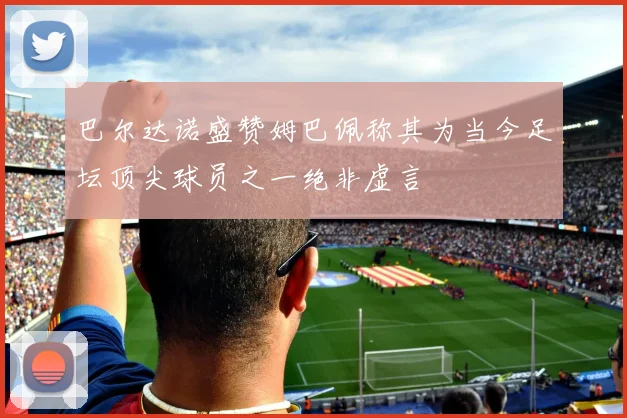 巴尔达诺盛赞姆巴佩称其为当今足坛顶尖球员之一绝非虚言