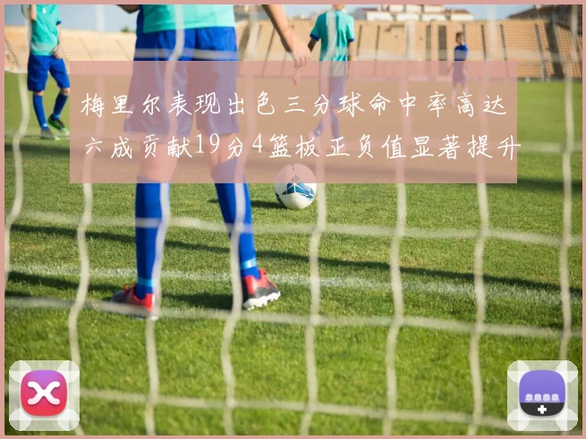 梅里尔表现出色三分球命中率高达六成贡献19分4篮板正负值显著提升